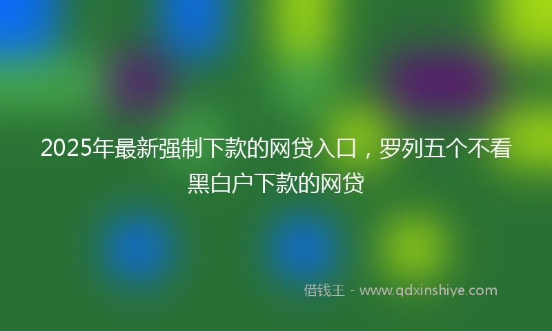 2025年最新强制下款的网贷入口，罗列五个不看黑白户下款的网贷