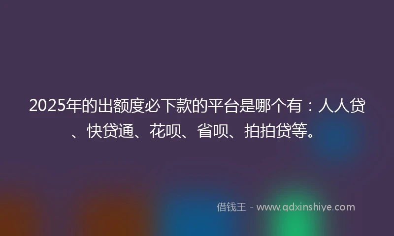 2025年的出额度必下款的平台是哪个有：人人贷、快贷通、花呗、省呗、拍拍贷等。