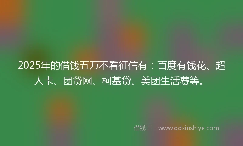 2025年的借钱五万不看征信有：百度有钱花、超人卡、团贷网、柯基贷、美团生活费等。
