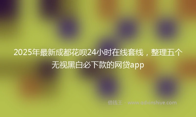 2025年最新成都花呗24小时在线套线，整理五个无视黑白必下款的网贷app