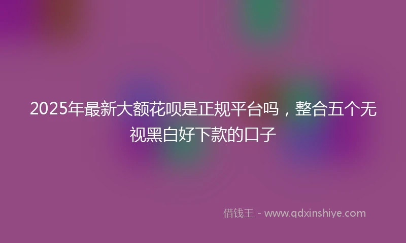 2025年最新大额花呗是正规平台吗，整合五个无视黑白好下款的口子