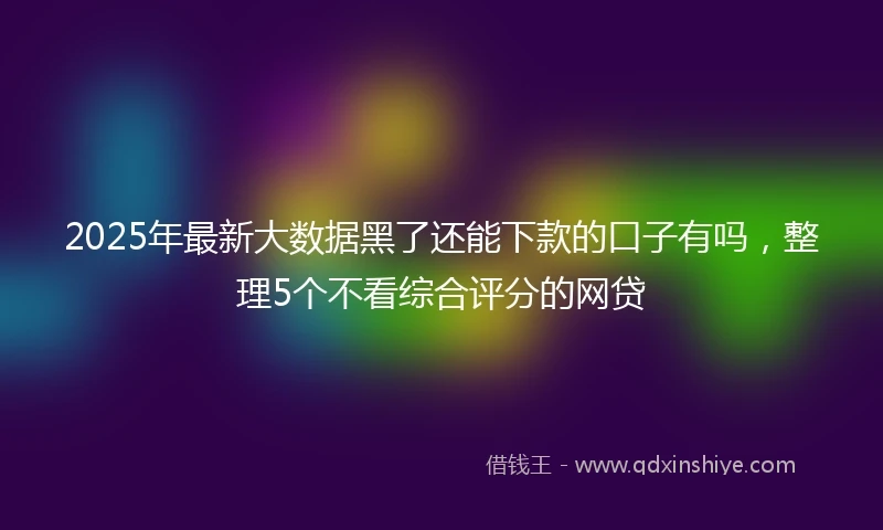 2025年最新大数据黑了还能下款的口子有吗，整理5个不看综合评分的网贷
