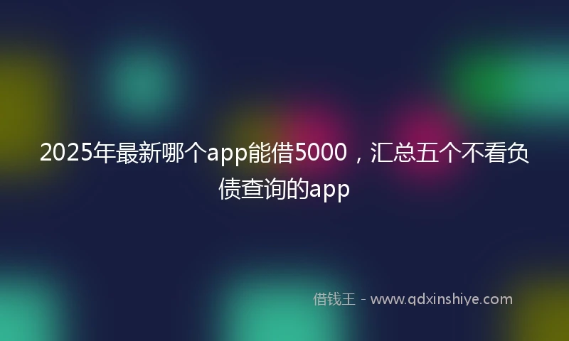 2025年最新哪个app能借5000，汇总五个不看负债查询的app