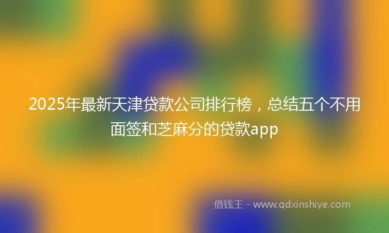 2025年最新天津贷款公司排行榜，总结五个不用面签和芝麻分的贷款app