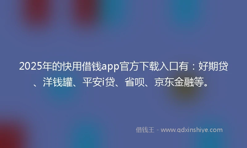 2025年的快用借钱app官方下载入口有：好期贷、洋钱罐、平安i贷、省呗、京东金融等。