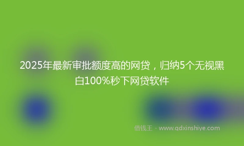 2025年最新审批额度高的网贷，归纳5个无视黑白100%秒下网贷软件