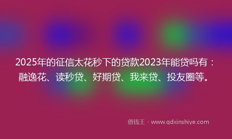 2025年的征信太花秒下的贷款2023年能贷吗有：融逸花、读秒贷、好期贷、我来贷、投友圈等。