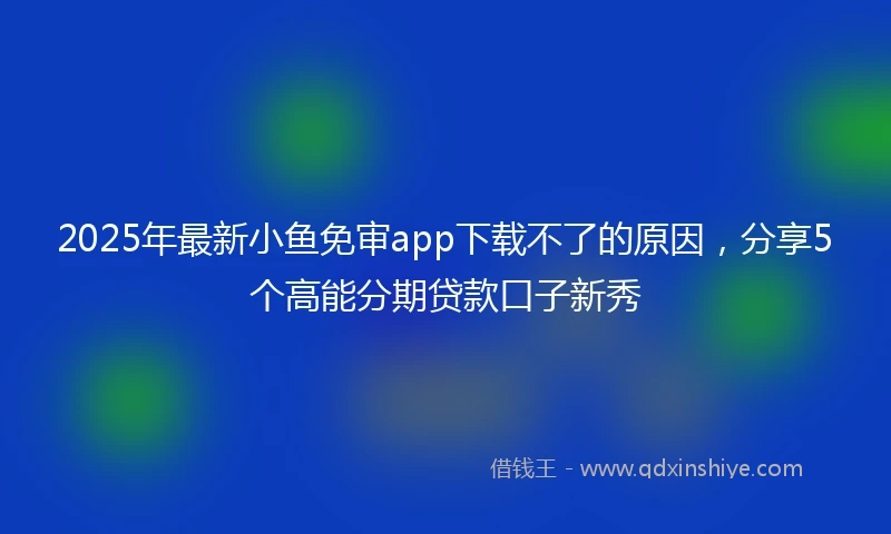 2025年最新小鱼免审app下载不了的原因，分享5个高能分期贷款口子新秀