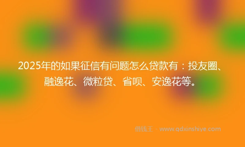2025年的如果征信有问题怎么贷款有：投友圈、融逸花、微粒贷、省呗、安逸花等。
