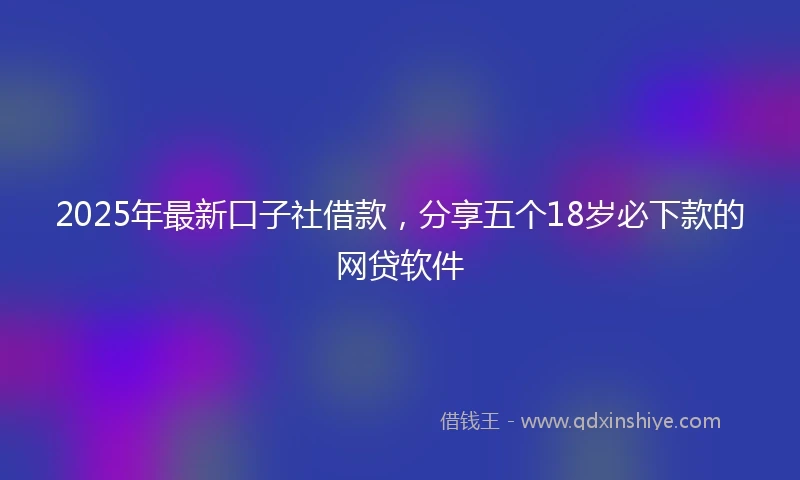 2025年最新口子社借款，分享五个18岁必下款的网贷软件