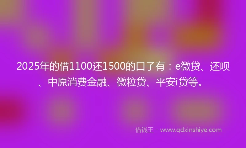 2025年的借1100还1500的口子有：e微贷、还呗、中原消费金融、微粒贷、平安i贷等。