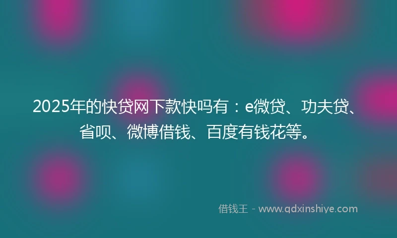 2025年的快贷网下款快吗有：e微贷、功夫贷、省呗、微博借钱、百度有钱花等。