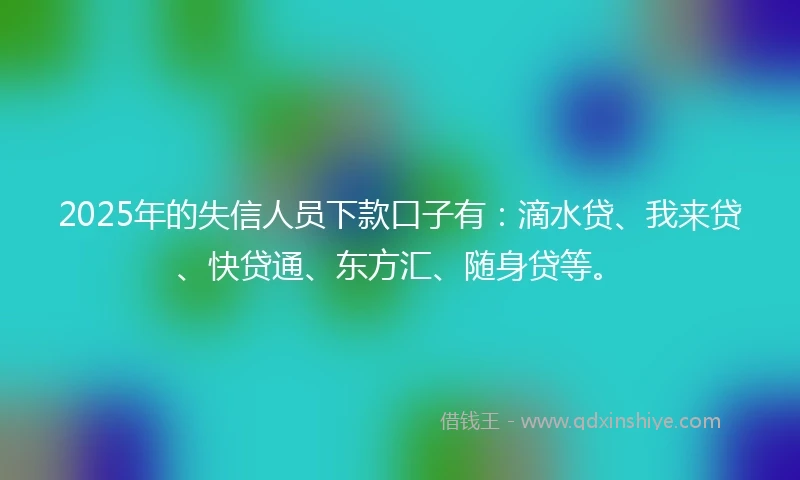 2025年的失信人员下款口子有：滴水贷、我来贷、快贷通、东方汇、随身贷等。