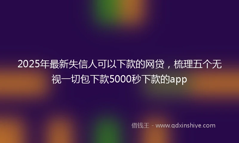 2025年最新失信人可以下款的网贷，梳理五个无视一切包下款5000秒下款的app