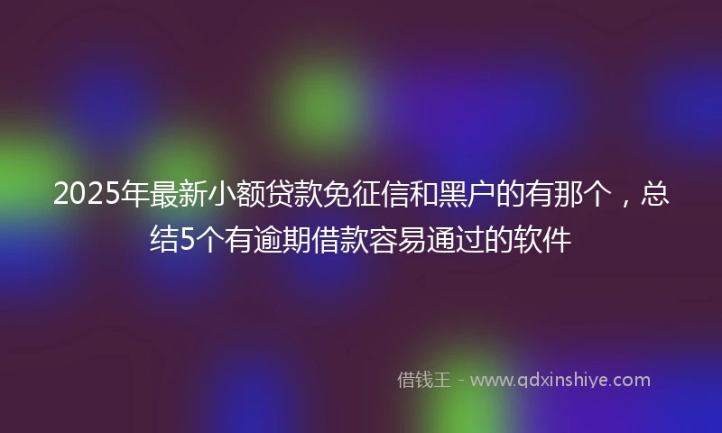 2025年最新小额贷款免征信和黑户的有那个，总结5个有逾期借款容易通过的软件