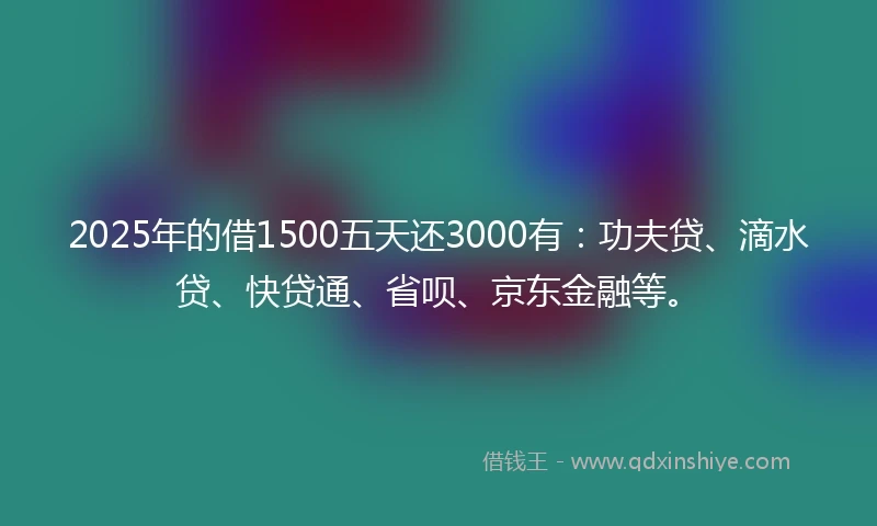2025年的借1500五天还3000有：功夫贷、滴水贷、快贷通、省呗、京东金融等。
