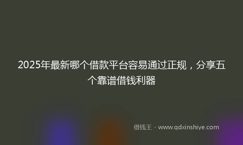 2025年最新哪个借款平台容易通过正规，分享五个靠谱借钱利器