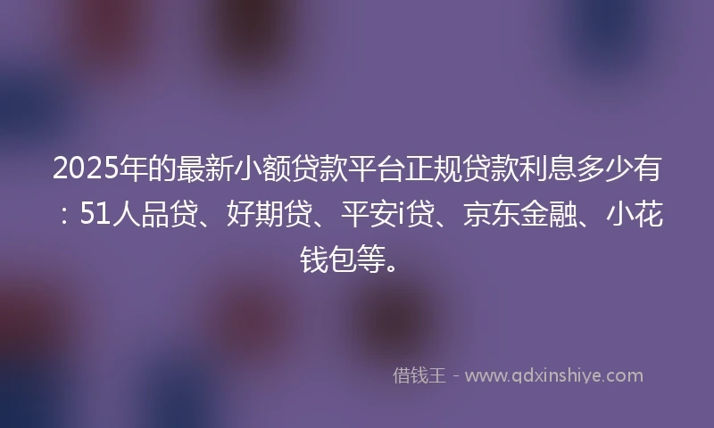 2025年的最新小额贷款平台正规贷款利息多少有：51人品贷、好期贷、平安i贷、京东金融、小花钱包等。