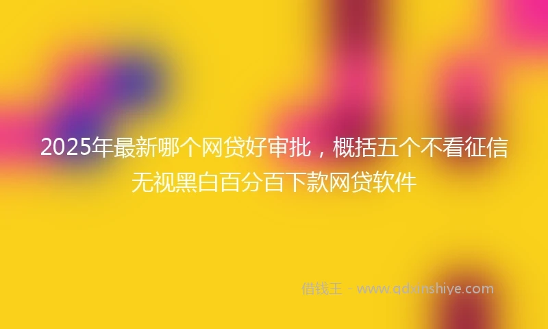 2025年最新哪个网贷好审批，概括五个不看征信无视黑白百分百下款网贷软件