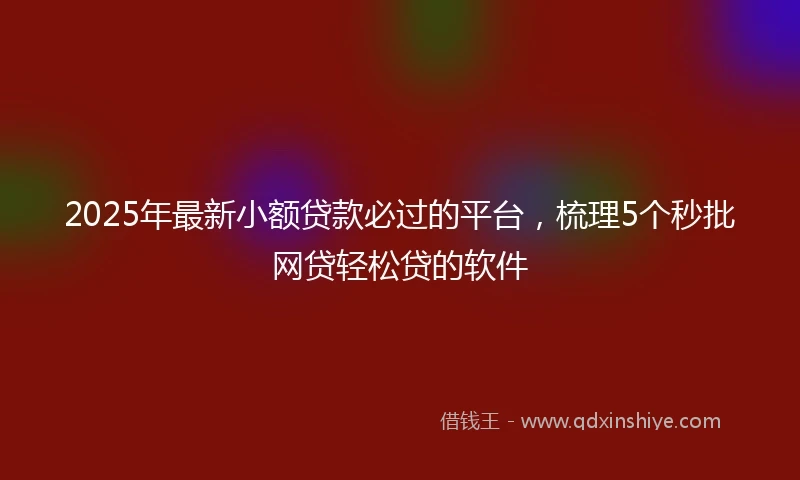 2025年最新小额贷款必过的平台，梳理5个秒批网贷轻松贷的软件