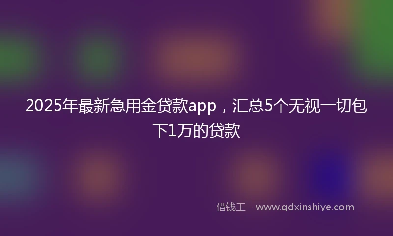 2025年最新急用金贷款app，汇总5个无视一切包下1万的贷款