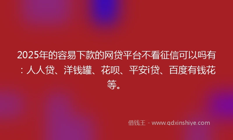 2025年的容易下款的网贷平台不看征信可以吗有：人人贷、洋钱罐、花呗、平安i贷、百度有钱花等。