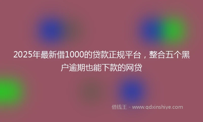 2025年最新借1000的贷款正规平台，整合五个黑户逾期也能下款的网贷