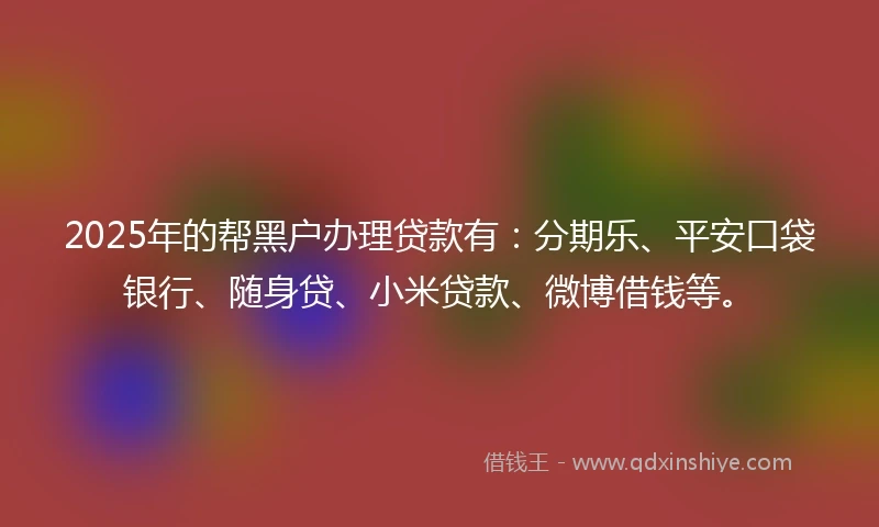 2025年的帮黑户办理贷款有：分期乐、平安口袋银行、随身贷、小米贷款、微博借钱等。