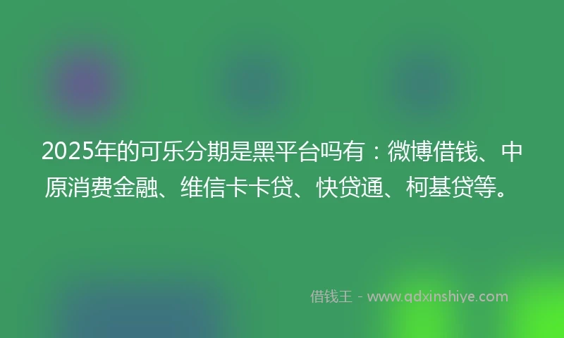 2025年的可乐分期是黑平台吗有：微博借钱、中原消费金融、维信卡卡贷、快贷通、柯基贷等。