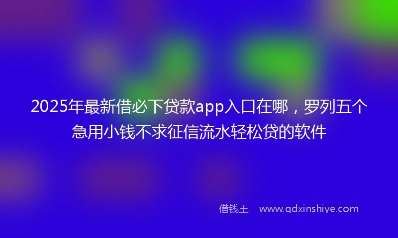 2025年最新借必下贷款app入口在哪，罗列五个急用小钱不求征信流水轻松贷的软件