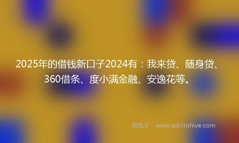 2025年的借钱新口子2024有：我来贷、随身贷、360借条、度小满金融、安逸花等。