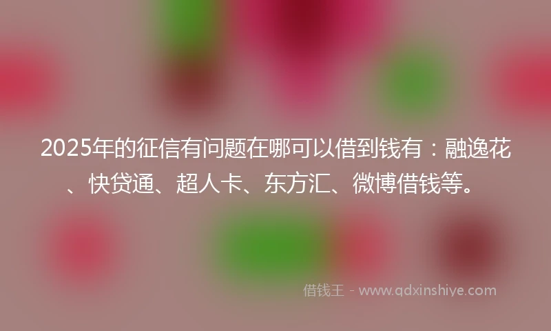 2025年的征信有问题在哪可以借到钱有：融逸花、快贷通、超人卡、东方汇、微博借钱等。