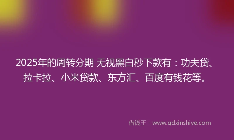 2025年的周转分期 无视黑白秒下款有：功夫贷、拉卡拉、小米贷款、东方汇、百度有钱花等。