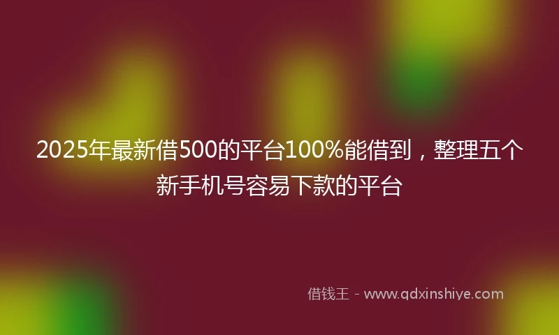 2025年最新借500的平台100%能借到，整理五个新手机号容易下款的平台