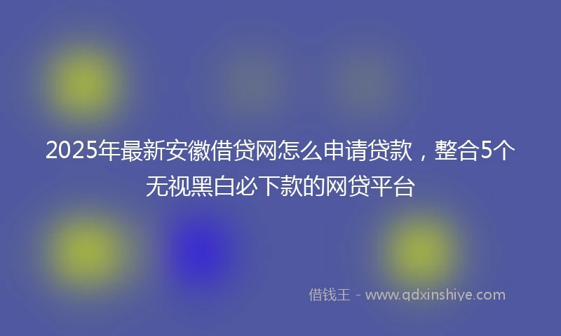 2025年最新安徽借贷网怎么申请贷款，整合5个无视黑白必下款的网贷平台