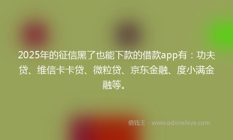 2025年的征信黑了也能下款的借款app有：功夫贷、维信卡卡贷、微粒贷、京东金融、度小满金融等。