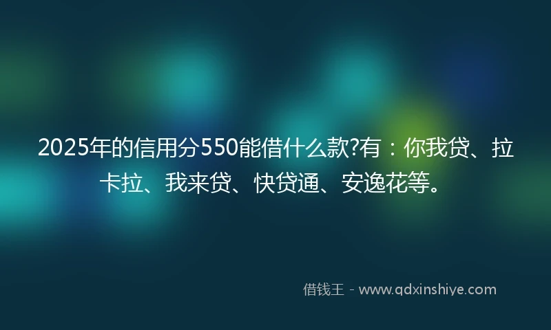 2025年的信用分550能借什么款?有：你我贷、拉卡拉、我来贷、快贷通、安逸花等。