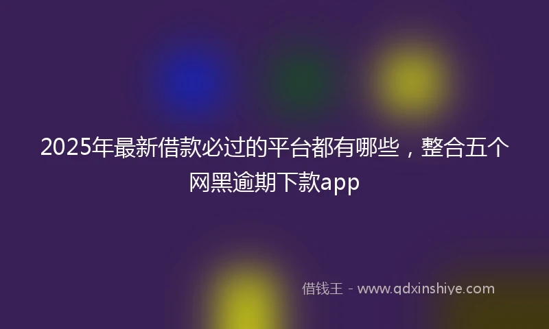 2025年最新借款必过的平台都有哪些，整合五个网黑逾期下款app