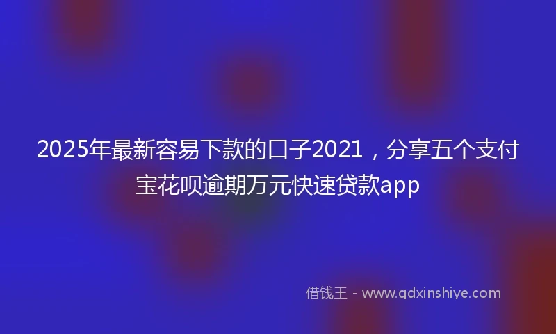 2025年最新容易下款的口子2021，分享五个支付宝花呗逾期万元快速贷款app
