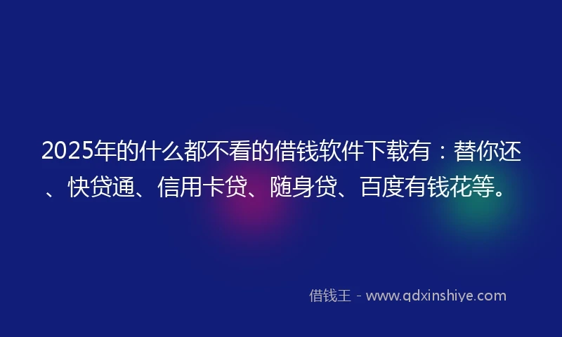 2025年的什么都不看的借钱软件下载有：替你还、快贷通、信用卡贷、随身贷、百度有钱花等。