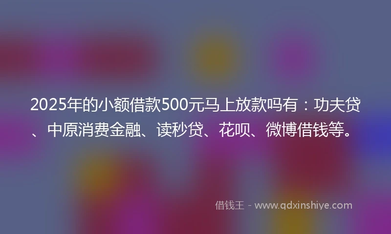 2025年的小额借款500元马上放款吗有：功夫贷、中原消费金融、读秒贷、花呗、微博借钱等。