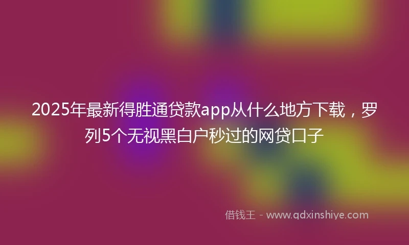 2025年最新得胜通贷款app从什么地方下载，罗列5个无视黑白户秒过的网贷口子