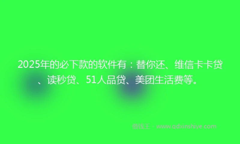 2025年的必下款的软件有：替你还、维信卡卡贷、读秒贷、51人品贷、美团生活费等。