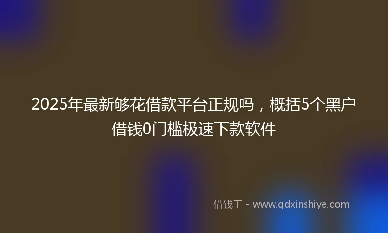 2025年最新够花借款平台正规吗，概括5个黑户借钱0门槛极速下款软件