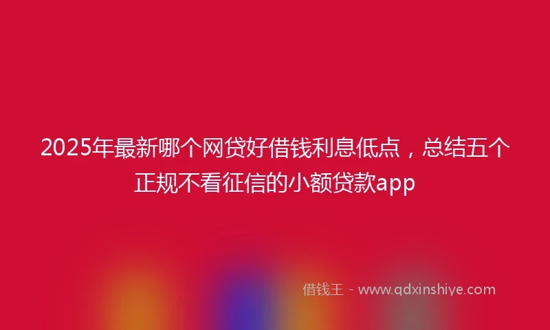 2025年最新哪个网贷好借钱利息低点，总结五个正规不看征信的小额贷款app