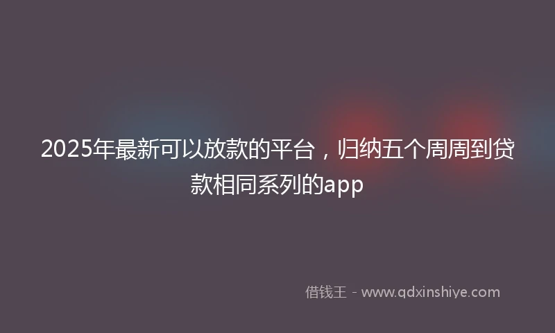 2025年最新可以放款的平台，归纳五个周周到贷款相同系列的app