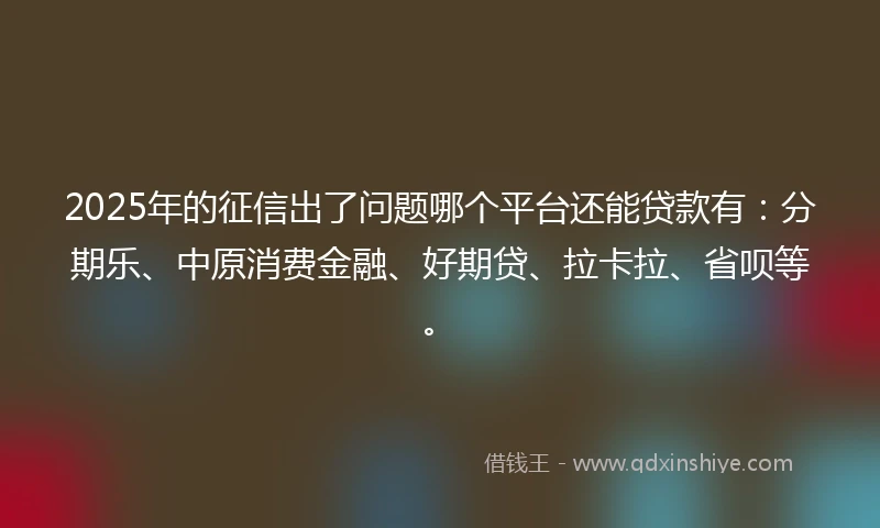 2025年的征信出了问题哪个平台还能贷款有：分期乐、中原消费金融、好期贷、拉卡拉、省呗等。