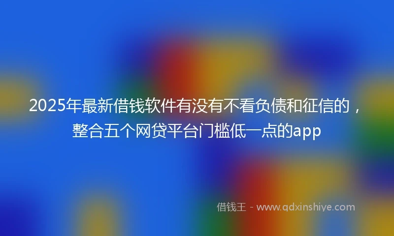 2025年最新借钱软件有没有不看负债和征信的，整合五个网贷平台门槛低一点的app