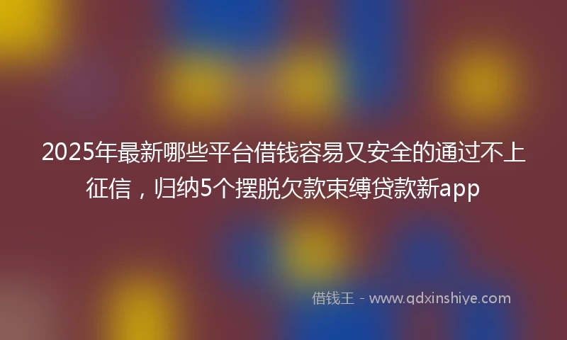 2025年最新哪些平台借钱容易又安全的通过不上征信，归纳5个摆脱欠款束缚贷款新app