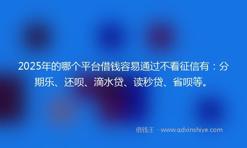2025年的哪个平台借钱容易通过不看征信有：分期乐、还呗、滴水贷、读秒贷、省呗等。